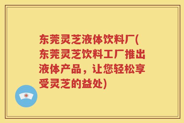 东莞灵芝液体饮料厂(东莞灵芝饮料工厂推出液体产品，让您轻松享受灵芝的益处)