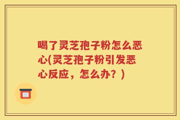 喝了灵芝孢子粉怎么恶心(灵芝孢子粉引发恶心反应，怎么办？)