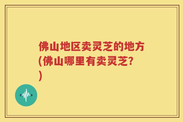 佛山地区卖灵芝的地方(佛山哪里有卖灵芝？)