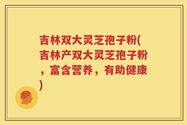吉林双大灵芝孢子粉(吉林产双大灵芝孢子粉，富含营养，有助健康)