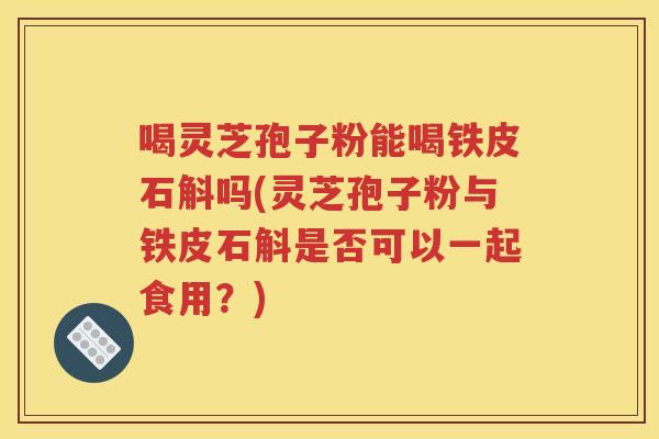 喝灵芝孢子粉能喝铁皮石斛吗(灵芝孢子粉与铁皮石斛是否可以一起食用？)