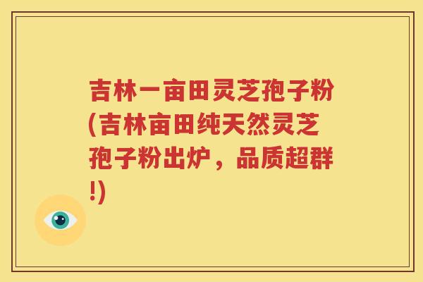 吉林一亩田灵芝孢子粉(吉林亩田纯天然灵芝孢子粉出炉，品质超群!)