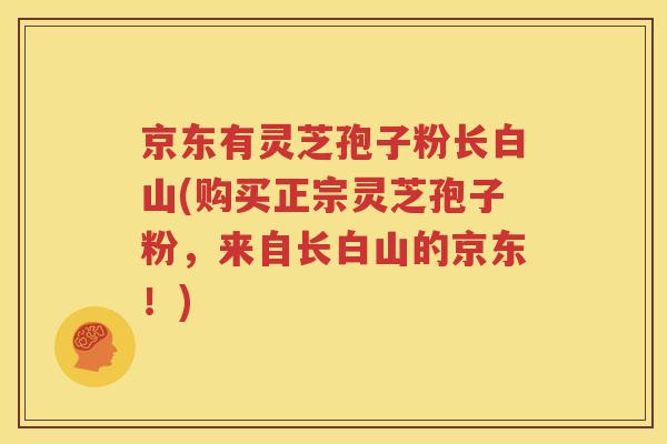 京东有灵芝孢子粉长白山(购买正宗灵芝孢子粉，来自长白山的京东！)