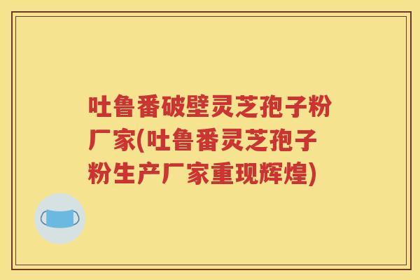 吐鲁番破壁灵芝孢子粉厂家(吐鲁番灵芝孢子粉生产厂家重现辉煌)