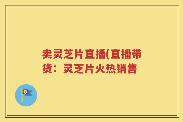 卖灵芝片直播(直播带货：灵芝片火热销售