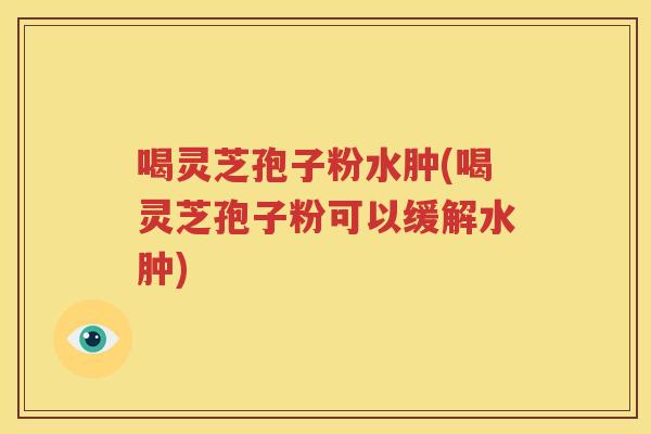 喝灵芝孢子粉水肿(喝灵芝孢子粉可以缓解水肿)