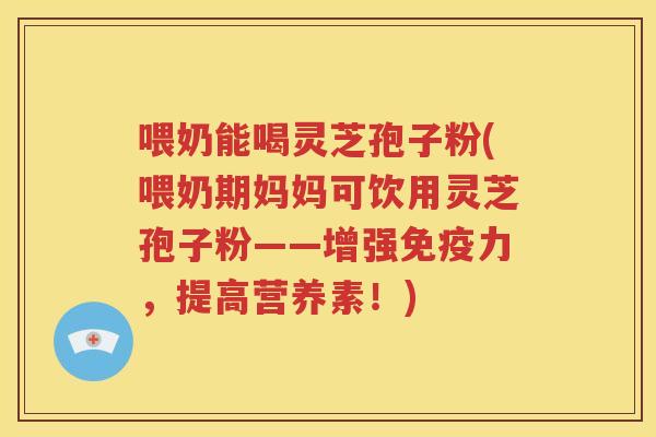 喂奶能喝灵芝孢子粉(喂奶期妈妈可饮用灵芝孢子粉——增强免疫力，提高营养素！)