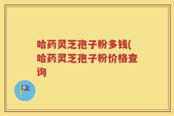 哈药灵芝孢子粉多钱(哈药灵芝孢子粉价格查询