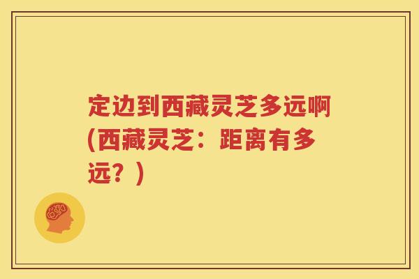 定边到西藏灵芝多远啊(西藏灵芝：距离有多远？)