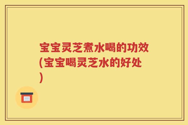 宝宝灵芝煮水喝的功效(宝宝喝灵芝水的好处)