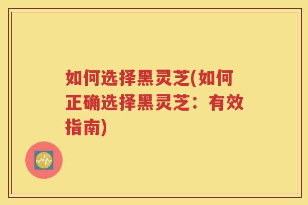 如何选择黑灵芝(如何正确选择黑灵芝：有效指南)