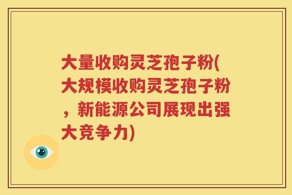 大量收购灵芝孢子粉(大规模收购灵芝孢子粉，新能源公司展现出强大竞争力)