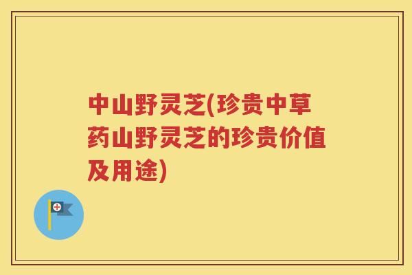 中山野灵芝(珍贵中草药山野灵芝的珍贵价值及用途)
