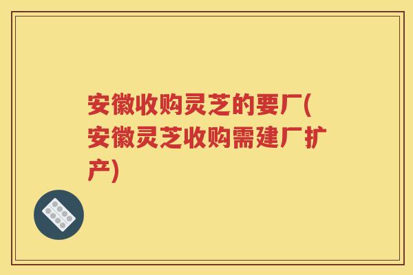 安徽收购灵芝的要厂(安徽灵芝收购需建厂扩产)