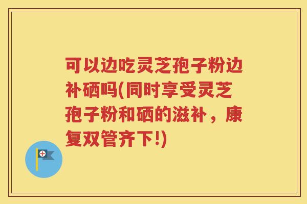 可以边吃灵芝孢子粉边补硒吗(同时享受灵芝孢子粉和硒的滋补，康复双管齐下!)