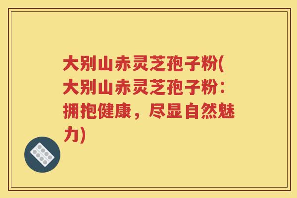 大别山赤灵芝孢子粉(大别山赤灵芝孢子粉：拥抱健康，尽显自然魅力)