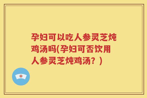 孕妇可以吃人参灵芝炖鸡汤吗(孕妇可否饮用人参灵芝炖鸡汤？)