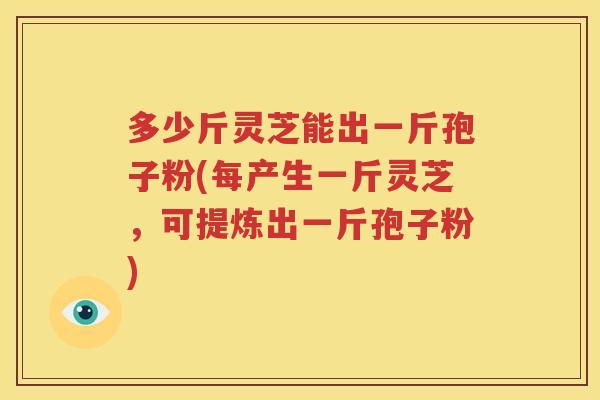 多少斤灵芝能出一斤孢子粉(每产生一斤灵芝，可提炼出一斤孢子粉)