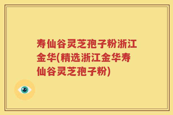 寿仙谷灵芝孢子粉浙江金华(精选浙江金华寿仙谷灵芝孢子粉)