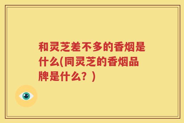 和灵芝差不多的香烟是什么(同灵芝的香烟品牌是什么？)