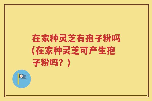 在家种灵芝有孢子粉吗(在家种灵芝可产生孢子粉吗？)