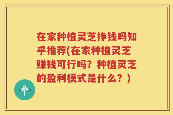 在家种植灵芝挣钱吗知乎推荐(在家种植灵芝赚钱可行吗？种植灵芝的盈利模式是什么？)