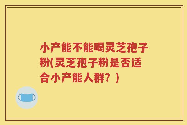 小产能不能喝灵芝孢子粉(灵芝孢子粉是否适合小产能人群？)