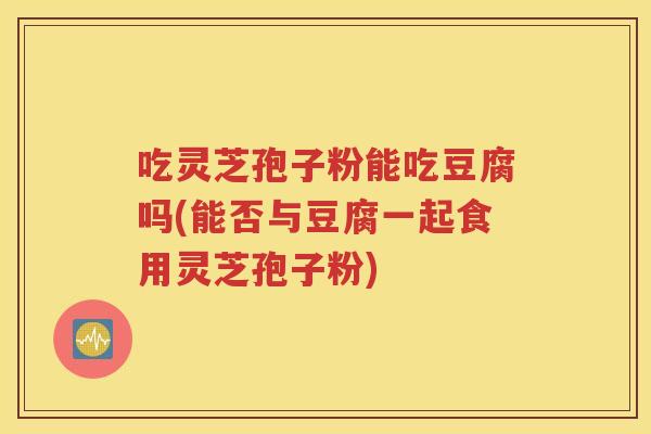 吃灵芝孢子粉能吃豆腐吗(能否与豆腐一起食用灵芝孢子粉)