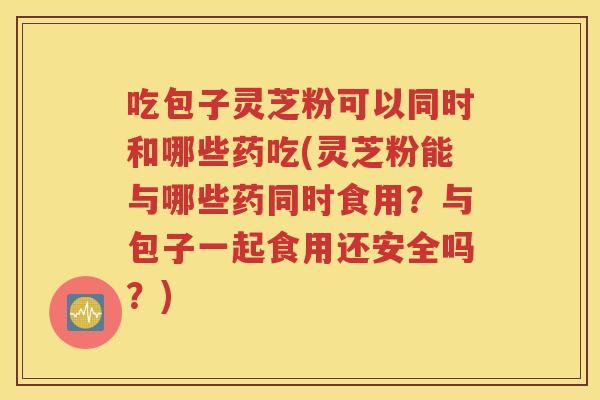 吃包子灵芝粉可以同时和哪些药吃(灵芝粉能与哪些药同时食用？与包子一起食用还安全吗？)