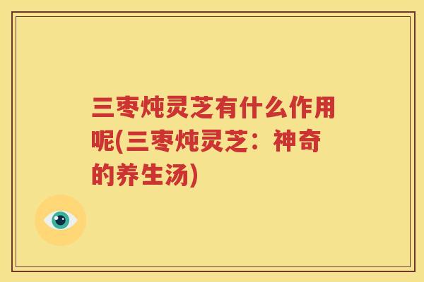 三枣炖灵芝有什么作用呢(三枣炖灵芝：神奇的养生汤)