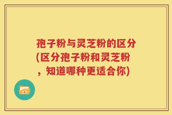 孢子粉与灵芝粉的区分(区分孢子粉和灵芝粉，知道哪种更适合你)