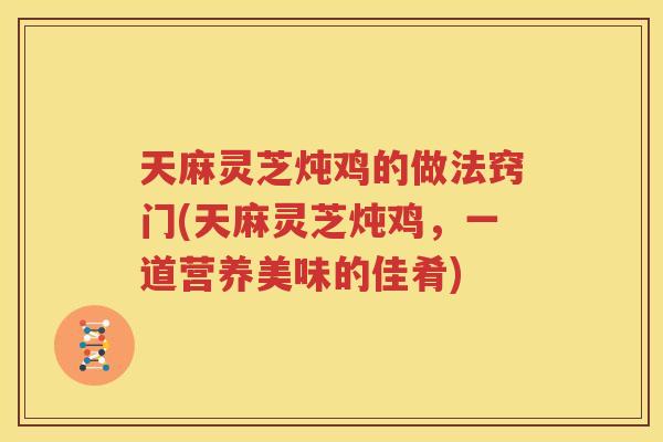 天麻灵芝炖鸡的做法窍门(天麻灵芝炖鸡，一道营养美味的佳肴)