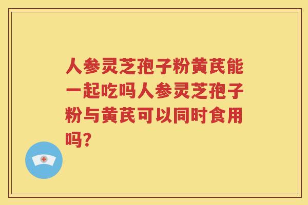 人参灵芝孢子粉黄芪能一起吃吗人参灵芝孢子粉与黄芪可以同时食用吗？
