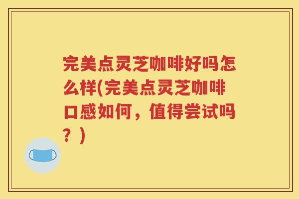 完美点灵芝咖啡好吗怎么样(完美点灵芝咖啡口感如何，值得尝试吗？)