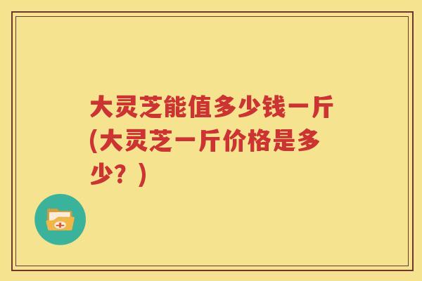 大灵芝能值多少钱一斤(大灵芝一斤价格是多少？)