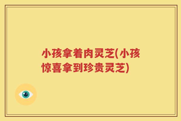 小孩拿着肉灵芝(小孩惊喜拿到珍贵灵芝)