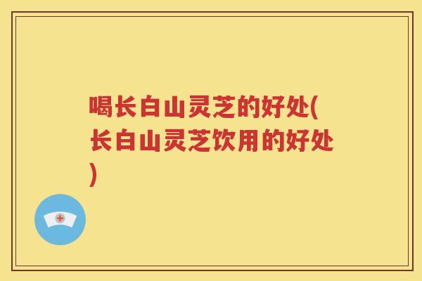 喝长白山灵芝的好处(长白山灵芝饮用的好处)