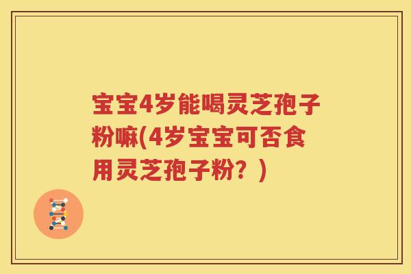 宝宝4岁能喝灵芝孢子粉嘛(4岁宝宝可否食用灵芝孢子粉？)