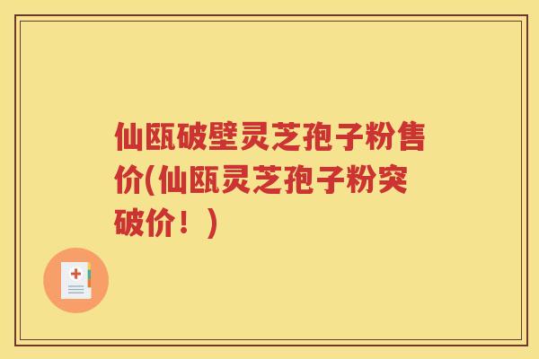 仙瓯破壁灵芝孢子粉售价(仙瓯灵芝孢子粉突破价！)
