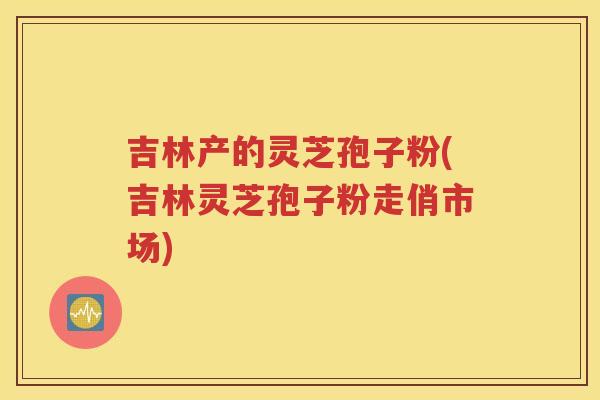 吉林产的灵芝孢子粉(吉林灵芝孢子粉走俏市场)