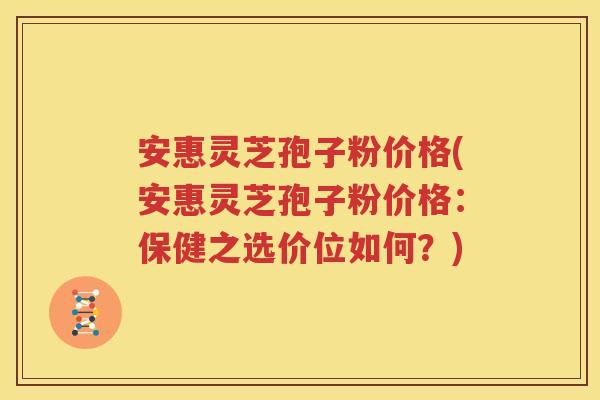 安惠灵芝孢子粉价格(安惠灵芝孢子粉价格：保健之选价位如何？)