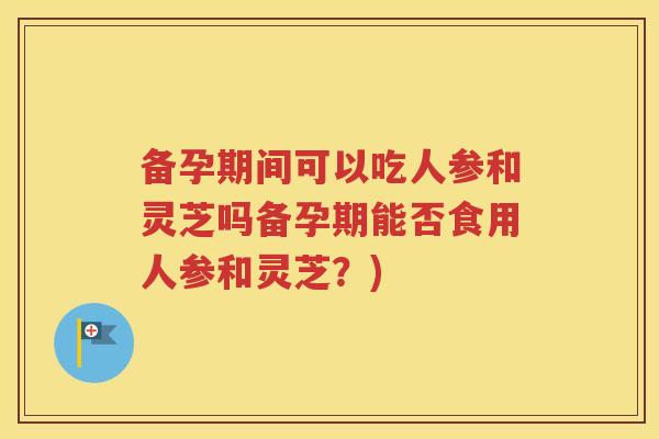 备孕期间可以吃人参和灵芝吗备孕期能否食用人参和灵芝？)