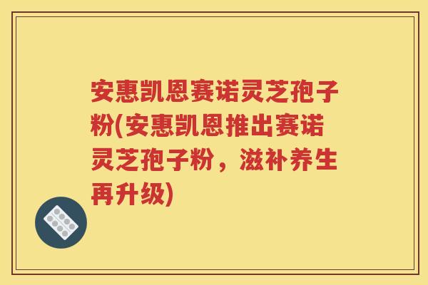 安惠凯恩赛诺灵芝孢子粉(安惠凯恩推出赛诺灵芝孢子粉，滋补养生再升级)
