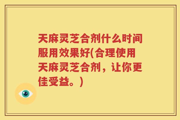 天麻灵芝合剂什么时间服用效果好(合理使用天麻灵芝合剂，让你更佳受益。)