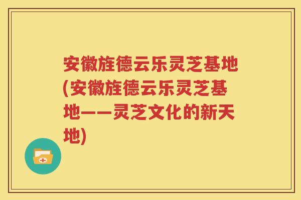 安徽旌德云乐灵芝基地(安徽旌德云乐灵芝基地——灵芝文化的新天地)