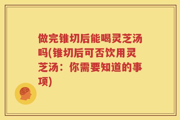 做完锥切后能喝灵芝汤吗(锥切后可否饮用灵芝汤：你需要知道的事项)