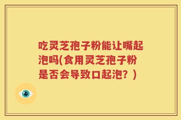吃灵芝孢子粉能让嘴起泡吗(食用灵芝孢子粉是否会导致口起泡？)