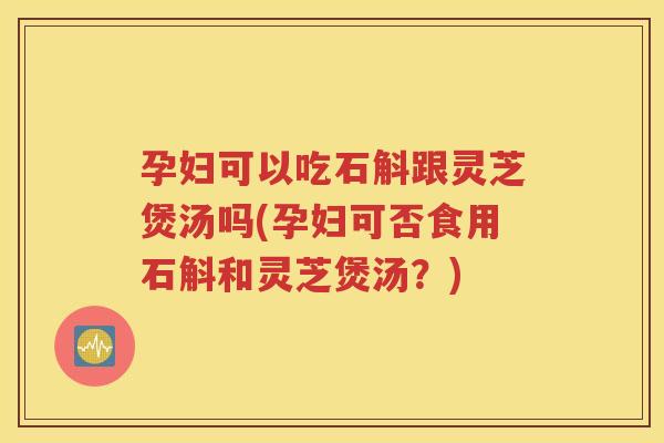 孕妇可以吃石斛跟灵芝煲汤吗(孕妇可否食用石斛和灵芝煲汤？)