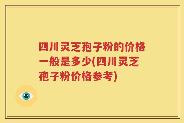四川灵芝孢子粉的价格一般是多少(四川灵芝孢子粉价格参考)