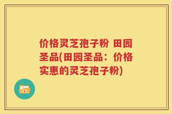 价格灵芝孢子粉 田园圣品(田园圣品：价格实惠的灵芝孢子粉)